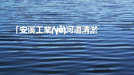 「安溪工業(yè)河道清淤計劃：解放河道、保護環(huán)境、促進發(fā)展」